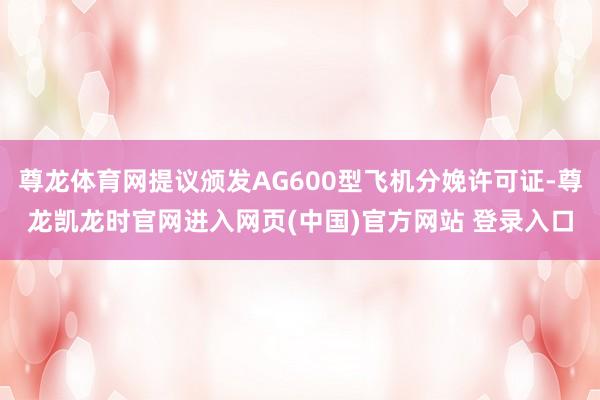尊龙体育网提议颁发AG600型飞机分娩许可证-尊龙凯龙时官网进入网页(中国)官方网站 登录入口