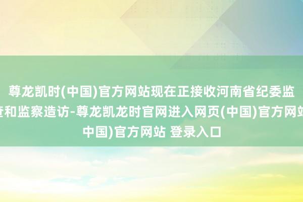 尊龙凯时(中国)官方网站现在正接收河南省纪委监委次第审查和监察造访-尊龙凯龙时官网进入网页(中国)官方网站 登录入口