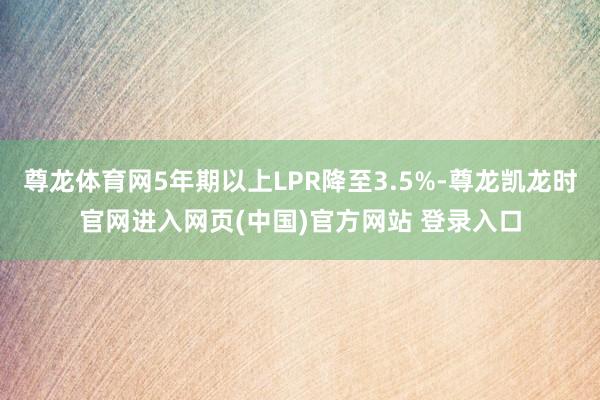 尊龙体育网5年期以上LPR降至3.5%-尊龙凯龙时官网进入网页(中国)官方网站 登录入口