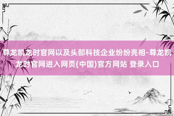 尊龙凯龙时官网以及头部科技企业纷纷亮相-尊龙凯龙时官网进入网页(中国)官方网站 登录入口