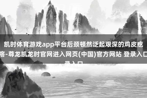 凯时体育游戏app平台后颈顿然泛起艰深的鸡皮疙瘩-尊龙凯龙时官网进入网页(中国)官方网站 登录入口