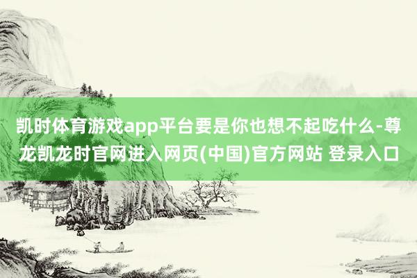 凯时体育游戏app平台要是你也想不起吃什么-尊龙凯龙时官网进入网页(中国)官方网站 登录入口