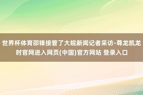 世界杯体育邵锋接管了大皖新闻记者采访-尊龙凯龙时官网进入网页(中国)官方网站 登录入口