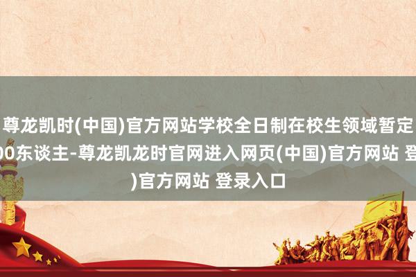 尊龙凯时(中国)官方网站学校全日制在校生领域暂定为13000东谈主-尊龙凯龙时官网进入网页(中国)官方网站 登录入口