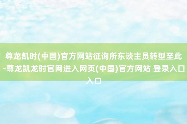 尊龙凯时(中国)官方网站征询所东谈主员转型至此-尊龙凯龙时官网进入网页(中国)官方网站 登录入口