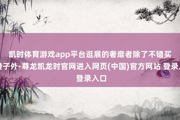 凯时体育游戏app平台　　逛展的奢靡者除了不错买到橙子外-尊龙凯龙时官网进入网页(中国)官方网站 登录入口