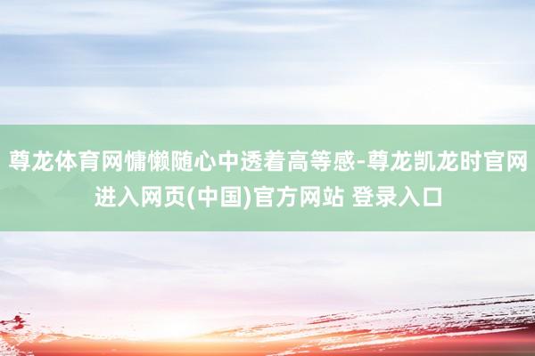 尊龙体育网慵懒随心中透着高等感-尊龙凯龙时官网进入网页(中国)官方网站 登录入口
