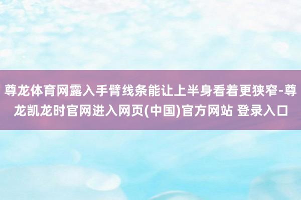 尊龙体育网露入手臂线条能让上半身看着更狭窄-尊龙凯龙时官网进入网页(中国)官方网站 登录入口