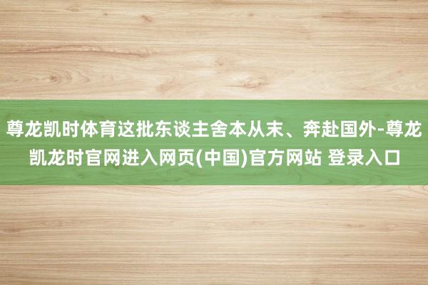 尊龙凯时体育这批东谈主舍本从末、奔赴国外-尊龙凯龙时官网进入网页(中国)官方网站 登录入口
