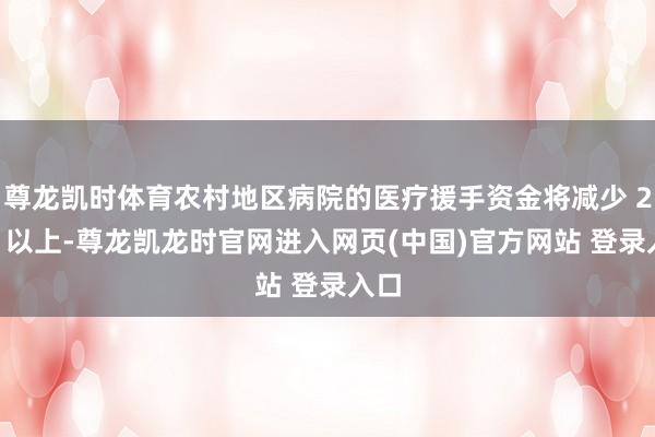 尊龙凯时体育农村地区病院的医疗援手资金将减少 20% 以上-尊龙凯龙时官网进入网页(中国)官方网站 登录入口