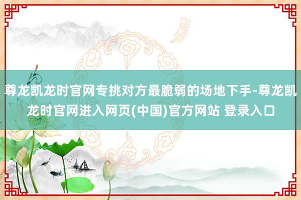 尊龙凯龙时官网专挑对方最脆弱的场地下手-尊龙凯龙时官网进入网页(中国)官方网站 登录入口