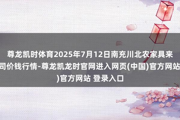 尊龙凯时体育2025年7月12日南充川北农家具来往有限公司价钱行情-尊龙凯龙时官网进入网页(中国)官方网站 登录入口