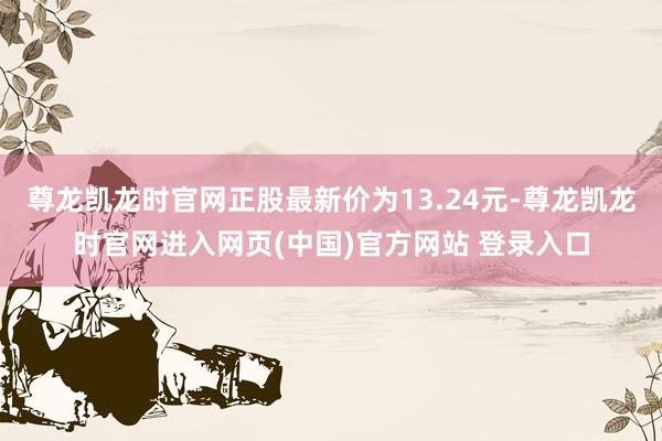 尊龙凯龙时官网正股最新价为13.24元-尊龙凯龙时官网进入网页(中国)官方网站 登录入口