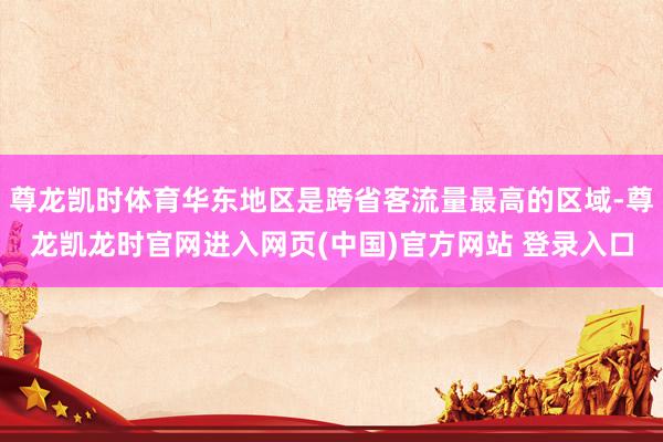 尊龙凯时体育华东地区是跨省客流量最高的区域-尊龙凯龙时官网进入网页(中国)官方网站 登录入口