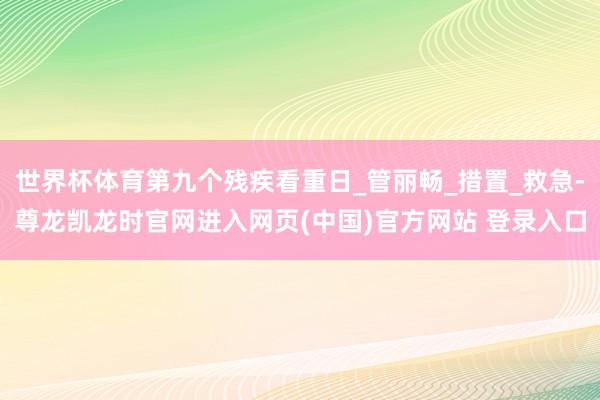 世界杯体育第九个残疾看重日_管丽畅_措置_救急-尊龙凯龙时官网进入网页(中国)官方网站 登录入口