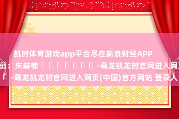 凯时体育游戏app平台尽在新浪财经APP            						累赘裁剪：朱赫楠 							-尊龙凯龙时官网进入网页(中国)官方网站 登录入口
