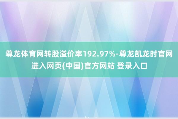 尊龙体育网转股溢价率192.97%-尊龙凯龙时官网进入网页(中国)官方网站 登录入口
