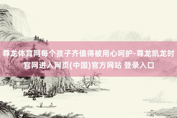尊龙体育网每个孩子齐值得被用心呵护-尊龙凯龙时官网进入网页(中国)官方网站 登录入口