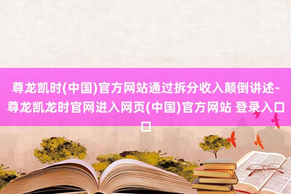 尊龙凯时(中国)官方网站通过拆分收入颠倒讲述-尊龙凯龙时官网进入网页(中国)官方网站 登录入口