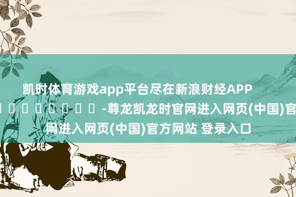 凯时体育游戏app平台尽在新浪财经APP            													-尊龙凯龙时官网进入网页(中国)官方网站 登录入口