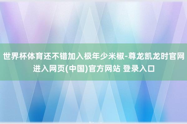 世界杯体育还不错加入极年少米椒-尊龙凯龙时官网进入网页(中国)官方网站 登录入口