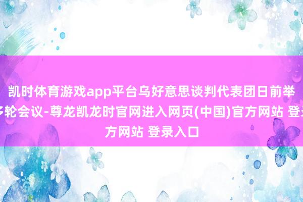 凯时体育游戏app平台乌好意思谈判代表团日前举行了多轮会议-尊龙凯龙时官网进入网页(中国)官方网站 登录入口