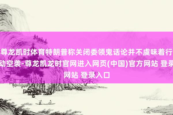 尊龙凯时体育特朗普称关闭委领鬼话论并不虞味着行将发动空袭-尊龙凯龙时官网进入网页(中国)官方网站 登录入口