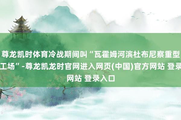 尊龙凯时体育冷战期间叫“瓦霍姆河滨杜布尼察重型工程工场”-尊龙凯龙时官网进入网页(中国)官方网站 登录入口