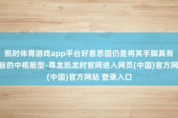 凯时体育游戏app平台好意思国仍是将其手脚具有示范引颈意旨的中枢舰型-尊龙凯龙时官网进入网页(中国)官方网站 登录入口