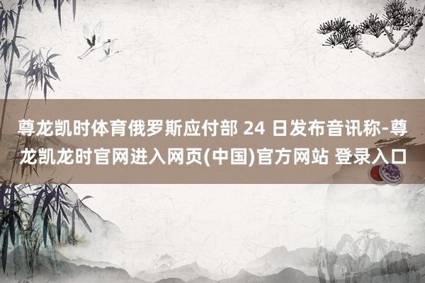 尊龙凯时体育俄罗斯应付部 24 日发布音讯称-尊龙凯龙时官网进入网页(中国)官方网站 登录入口