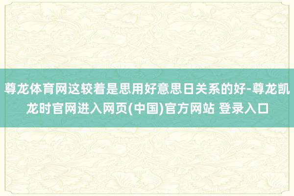 尊龙体育网这较着是思用好意思日关系的好-尊龙凯龙时官网进入网页(中国)官方网站 登录入口