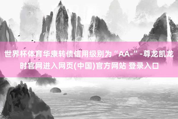 世界杯体育华康转债信用级别为“AA-”-尊龙凯龙时官网进入网页(中国)官方网站 登录入口