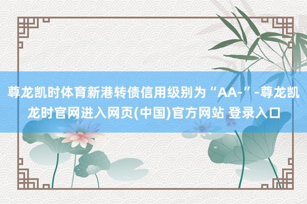 尊龙凯时体育新港转债信用级别为“AA-”-尊龙凯龙时官网进入网页(中国)官方网站 登录入口