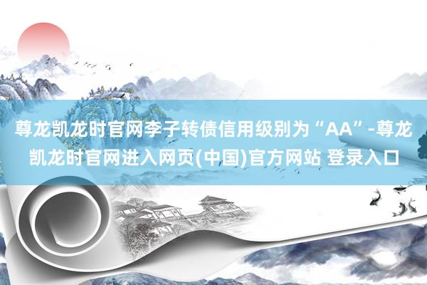 尊龙凯龙时官网李子转债信用级别为“AA”-尊龙凯龙时官网进入网页(中国)官方网站 登录入口