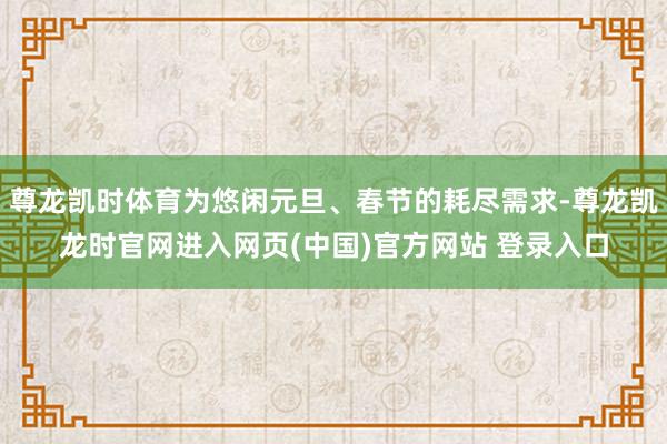 尊龙凯时体育为悠闲元旦、春节的耗尽需求-尊龙凯龙时官网进入网页(中国)官方网站 登录入口