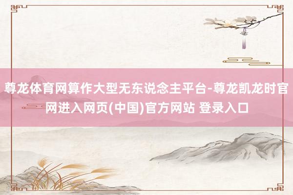 尊龙体育网算作大型无东说念主平台-尊龙凯龙时官网进入网页(中国)官方网站 登录入口