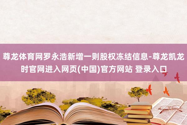 尊龙体育网罗永浩新增一则股权冻结信息-尊龙凯龙时官网进入网页(中国)官方网站 登录入口