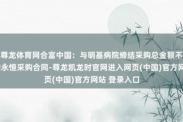 尊龙体育网合富中国：与明基病院缔结采购总金额不低于6亿元的永恒采购合同-尊龙凯龙时官网进入网页(中国)官方网站 登录入口